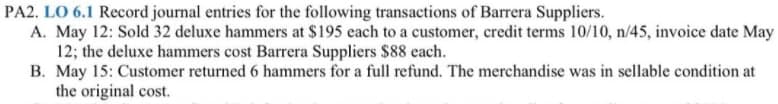 PA2. LO 6.1 Record journal entries for the following transactions of Barrera Suppliers.
A. May 12: Sold 32 deluxe hammers at $195 each to a customer, credit terms 10/10, n/45, invoice date May
12; the deluxe hammers cost Barrera Suppliers $88 each.
B. May 15: Customer returned 6 hammers for a full refund. The merchandise was in sellable condition at
the original cost.
