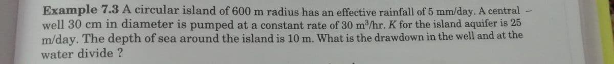 Example 7.3 A circular island of 600 m radius has an effective rainfall of 5 mm/day. A central -
well 30 cm in diameter is pumped at a constant rate of 30 m3/hr. K for the island aquifer is 25
m/day. The depth of sea around the island is 10 m. What is the drawdown in the well and at the
water divide ?
