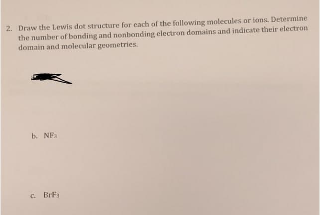 2. Draw the Lewis dot structure for each of the following molecules or ions. Determine
the number of bonding and nonbonding electron domains and indicate their electron
domain and molecular geometries.
b. NF3
C. BrF3
