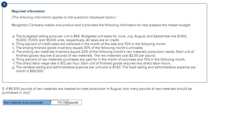 Required information
[The following information applies to the questions displayed below.]
Morganton Company makes one product and it provided the following information to help prepare the master budget:
a. The budgeted selling price per unit is $65. Budgeted unit sales for June, July, August, and September are 8,400,
15,000, 17,000, and 18,000 units, respectively. All sales are on credit.
b. Thirty percent of credit sales are collected in the month of the sale and 70% in the following month.
c. The ending finished goods inventory equals 30% of the following month's unit sales.
d. The ending raw materials inventory equals 20% of the following month's raw materials production needs. Each unit of
finished goods requires 5 pounds of raw materials. The raw materials cost $2.50 per pound.
e. Thirty percent of raw materials purchases are paid for in the month of purchase and 70% in the following month.
f. The direct labor wage rate is $12 per hour. Each unit of finished goods requires two direct labor-hours.
g. The variable selling and administrative expense per unit sold is $1.60. The fixed selling and administrative expense per
month is $65,000.
5. If 86,500 pounds of raw materials are needed to meet production in August, how many pounds of raw materials should be
purchased in July?
Raw materials to be purchased
175,708 pounds