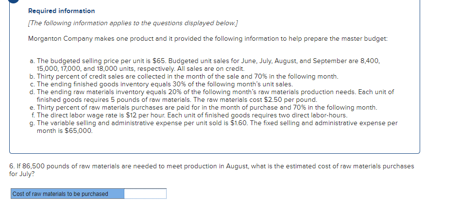 Required information
[The following information applies to the questions displayed below.]
Morganton Company makes one product and it provided the following information to help prepare the master budget:
a. The budgeted selling price per unit is $65. Budgeted unit sales for June, July, August, and September are 8,400,
15,000, 17,000, and 18,000 units, respectively. All sales are on credit.
b. Thirty percent of credit sales are collected in the month of the sale and 70% in the following month.
c. The ending finished goods inventory equals 30% of the following month's unit sales.
d. The ending raw materials inventory equals 20% of the following month's raw materials production needs. Each unit of
finished goods requires 5 pounds of raw materials. The raw materials cost $2.50 per pound.
e. Thirty percent of raw materials purchases are paid for in the month of purchase and 70% in the following month.
f. The direct labor wage rate is $12 per hour. Each unit of finished goods requires two direct labor-hours.
g. The variable selling and administrative expense per unit sold is $1.60. The fixed selling and administrative expense per
month is $65,000.
6. If 86,500 pounds of raw materials are needed to meet production in August, what is the estimated cost of raw materials purchases
for July?
Cost of raw materials to be purchased