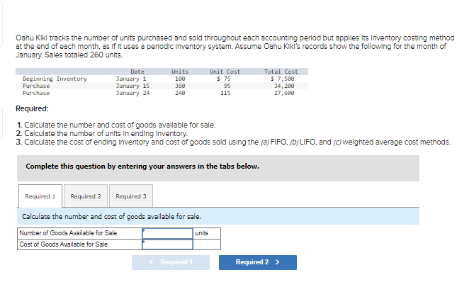 Oahu Kiki tracks the number of units purchased and sold throughout each accounting period but applies its Inventory costing method
at the end of each month, as if it uses a periodic Inventory system. Assume Oahu Kiki's records show the following for the month of
January. Sales totaled 260 units.
Beginning Inventory
Purchase
Purchase
Date
January 1
January 15
January 24
Required 1
Required 2
Units
100
360
240
Required:
1. Calculate the number and cost of goods available for sale.
2. Calculate the number of units in ending Inventory.
3. Calculate the cost of ending Inventory and cost of goods sold using the (a) FIFO, (b) LIFO, and (c) weighted average cost methods.
Complete this question by entering your answers in the tabs below.
Required 3
Calculate the number and cost of goods available for sale.
Number of Goods Available for Sale
Cost of Goods Available for Sale
Unit Cost
$ 75
95
115
< Required 1
units
Total Cost
$ 7,500
34,200
27,600
Required 2 >