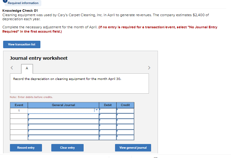 Required information
Knowledge Check 01
Cleaning equipment was used by Cary's Carpet Cleaning, Inc. in April to generate revenues. The company estimates $2,400 of
depreciation each year.
Complete the necessary adjustment for the month of April. (If no entry is required for a transaction/event, select "No Journal Entry
Required" In the first account field.)
View transaction list
Journal entry worksheet
< A
Record the depreciation on cleaning equipment for the month April 30.
Note: Enter debits before credits.
Event
1
Record entry
General Journal
Clear entry
Debit
Credit
View general journal