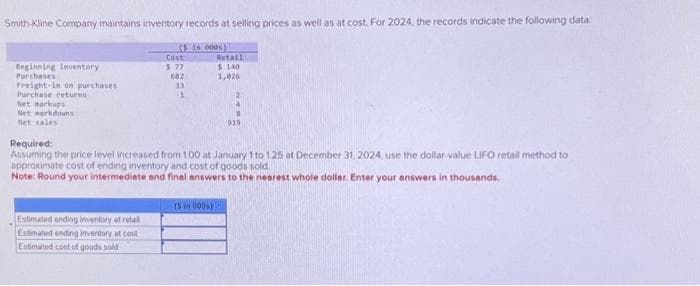 Smith-Kline Company maintains inventory records at selling prices as well as at cost. For 2024, the records indicate the following data:
(5 in 000s)
Beginning inventory
Purchases
Freight-in on purchases
Purchase returns
Net markups
Net markdowns
Net sales
Cost
$ 27
682
33
1
Estimated ending inventory at retal
Estimated ending inventory at cast
Estimated cost of goods sold
Retail
$ 140
1,026
Required:
Assuming the price level increased from 1.00 at January 1 to 1.25 at December 31, 2024, use the dollar-value LIFO retail method to
approximate cost of ending inventory and cost of goods sold.
Note: Round your intermediate and final answers to the nearest whole dollar. Enter your answers in thousands.
(5 in 000)
2
4
0
919