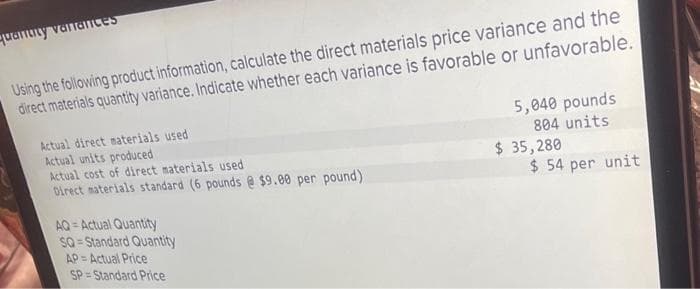 quanuity variances
Using the following product information, calculate the direct materials price variance and the
direct materials quantity variance. Indicate whether each variance is favorable or unfavorable.
Actual direct materials used
Actual units produced
Actual cost of direct materials used
Direct materials standard (6 pounds @ $9.00 per pound)
AQ=Actual Quantity
SQ-Standard Quantity
AP=Actual Price
SP=Standard Price
5,040 pounds
804 units
$ 35,280
$ 54 per unit