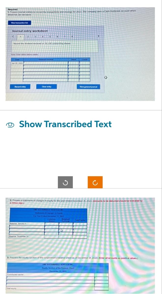 Required:
1. Prepare journal entries to record the transactions and closings for 2023. The company uses a Cash Dividends account when
dividends are declared.
View transaction list
Journal entry worksheet
Record the dividend declared on 20.100 outstanding shares.
Note: Enter debits before credits.
Date
Jan 05, 2023
Record entry
Balance, January 1
Balance, December 31
General Journal
Clear erily
Contributed capital
Total equity
Show Transcribed Text
G
2. Prepare a statement of changes in equity for the year ended December 31, 2023. (Amounts to be deducted should be indicated by
a minus sign.)
Debit Cred
UMI SUSTAINABLE SEAFOOD INC
Statement of Changes in Equity
For Year Ended December 31, 2023
Common
Retained
Earnings
>
View general journal
Total Equity
3. Prepare the equity section of the corporation's balance sheet as of December 31, 2023 (Enter all amounts as positive values.)
UMI SUSTAINABLE SEAFOOD INC.
Equity Section of the Balance Sheet
December 31, 2023
