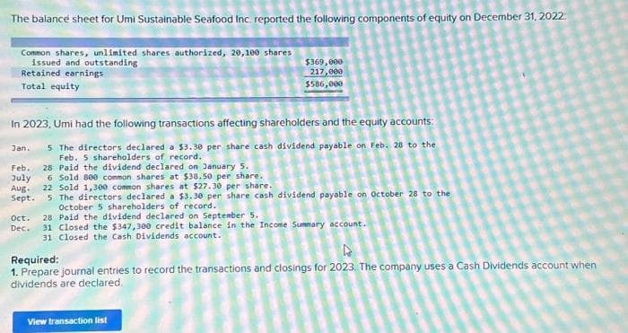 The balance sheet for Umi Sustainable Seafood Inc. reported the following components of equity on December 31, 2022
Common shares, unlimited shares authorized, 20,100 shares
issued and outstanding
Retained earnings
Total equity
In 2023, Umi had the following transactions affecting shareholders and the equity accounts:
Jan. 5 The directors declared a $3.30 per share cash dividend payable on Feb. 28 to the
Feb. 5 shareholders of record.
28 Paid the dividend declared on January 5.
$369,000
217,000
$586,000
Feb.
July 6 Sold 800 common shares at $38.50 per share.
Aug. 22 Sold 1,300 common shares at $27.30 per share.
Sept.
5 The directors declared a $3.30 per share cash dividend payable on October 28 to the
October 5 shareholders of record.
Oct.
Dec.
28 Paid the dividend declared on September 5.
31 Closed the $347,300 credit balance in the Income Summary account.
31 Closed the Cash Dividends account.
Required:
4
1. Prepare journal entries to record the transactions and closings for 2023. The company uses a Cash Dividends account when
dividends are declared.
View transaction list