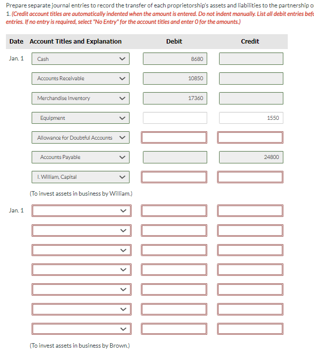 Prepare separate journal entries to record the transfer of each proprietorship's assets and liabilities to the partnership o
1. (Credit account titles are automatically indented when the amount is entered. Do not indent manually. List all debit entries befo
entries. If no entry is required, select "No Entry" for the account titles and enter O for the amounts.)
Date Account Titles and Explanation
Jan. 1
Jan. 1
Cash
Accounts Receivable
Merchandise Inventory
Equipment
Allowance for Doubtful Accounts
Accounts Payable
I. William, Capital
(To invest assets in business by William.)
(To invest assets in business by Brown.)
Debit
8680
10850
17360
IONO OOOOOOO
Credit
0000000 04:00]
24800