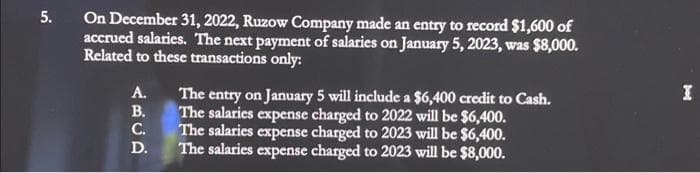 5.
On December 31, 2022, Ruzow Company made an entry to record $1,600 of
accrued salaries. The next payment of salaries on January 5, 2023, was $8,000.
Related to these transactions only:
ABCD
A.
B.
C.
D.
The entry on January 5 will include a $6,400 credit to Cash.
The salaries expense charged to 2022 will be $6,400.
The salaries expense charged to 2023 will be $6,400.
The salaries expense charged to 2023 will be $8,000.
I