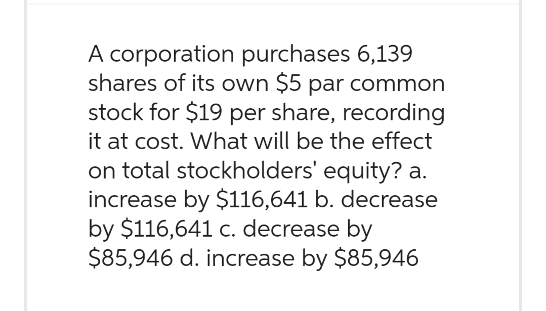 A corporation purchases 6,139
shares of its own $5 par common
stock for $19 per share, recording
it at cost. What will be the effect
on total stockholders' equity? a.
increase by $116,641 b. decrease
by $116,641 c. decrease by
$85,946 d. increase by $85,946