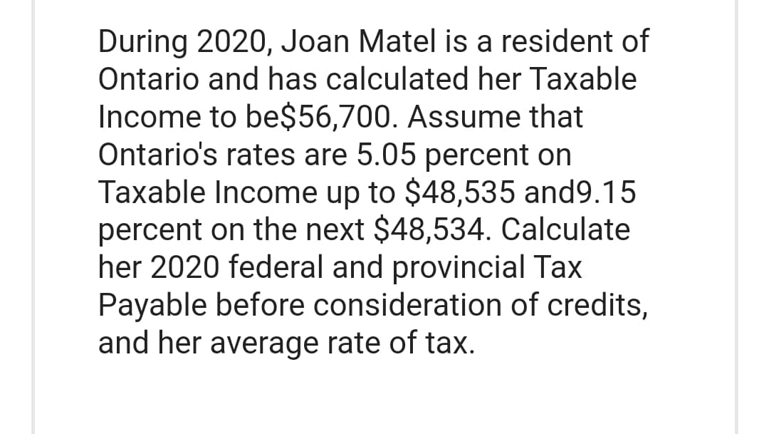 During 2020, Joan Matel is a resident of
Ontario and has calculated her Taxable
Income to be$56,700. Assume that
Ontario's rates are 5.05 percent on
Taxable Income up to $48,535 and9.15
percent on the next $48,534. Calculate
her 2020 federal and provincial Tax
Payable before consideration of credits,
and her average rate of tax.