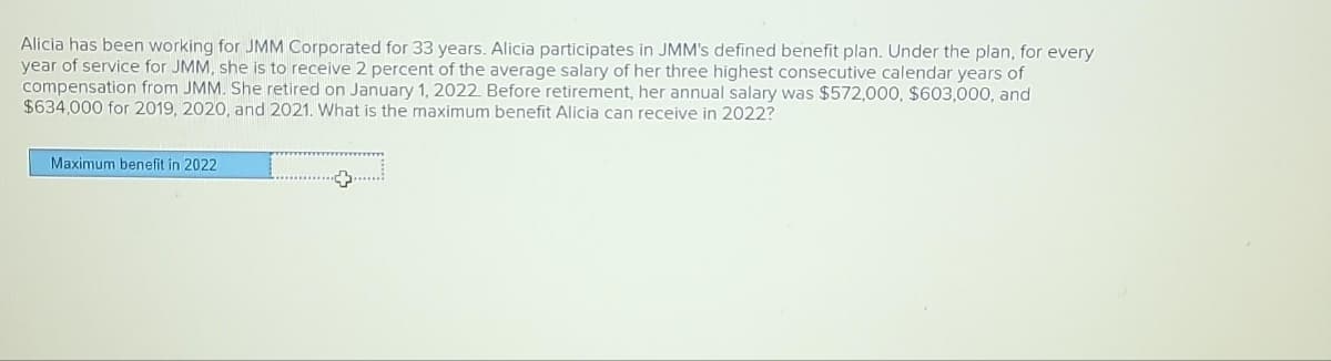 Alicia has been working for JMM Corporated for 33 years. Alicia participates in JMM's defined benefit plan. Under the plan, for every
year of service for JMM, she is to receive 2 percent of the average salary of her three highest consecutive calendar years of
compensation from JMM. She retired on January 1, 2022. Before retirement, her annual salary was $572,000, $603,000, and
$634,000 for 2019, 2020, and 2021. What is the maximum benefit Alicia can receive in 2022?
Maximum benefit in 2022