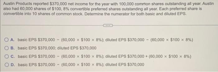 Austin Products reported $370,000 net income for the year with 100,000 common shares outstanding all year. Austin
also had 60,000 shares of $100, 8% convertible preferred shares outstanding all year. Each preferred share is
convertible into 10 shares of common stock. Determine the numerator for both basic and diluted EPS.
O A. basic EPS $370,000 (60,000 x $100 x 8%) ; diluted EPS $370,000 (60,000 x $100 x 8%)
B. basic EPS $370,000; diluted EPS $370,000
C. basic EPS $370,000 (60,000 x $100 x 8%) ; diluted EPS $370,000+ (60,000 x $100 × 8%)
D. basic EPS $370,000 (60,000 $100 x 8%) ; diluted EPS $370,000
-