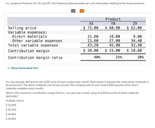 Inc. produces Products X5, Y8, and 29. The following table provides per unit information relating to the three products:
Selling price
Variable expenses:
Direct materials
Other variable expenses
Total variable expenses
Contribution margin
Contribution margin ratio
Show Transcribed Text
X5
$72.00
Product
Y8
$ 60.00
21.60
18.00
21.60
27.00
43.20
45.00
$28.80 $15.00
40%
25%
Z9
$ 62.00
9.00
34.40
43.40
$18.60
30%
Inc. has enough demand to sell 1,000 units of each product per month. Each product requires the same direct materials in
its production. The direct materials cost $3 per pound. The company will at most have 6,600 pounds of the direct
materials available every month.
What is the maximum contribution margin that inc. can earn per month using its 6,600 pounds of direct materials
optimally?
multiple choice
$ 33,000
$
35,500
$
18,600
$ 14,400