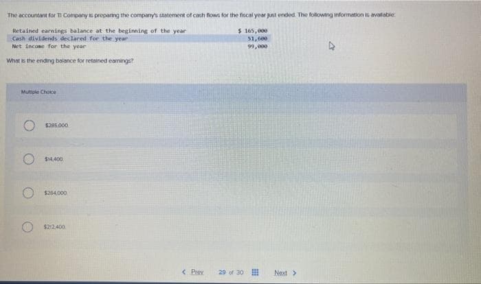 The accountant for TI Company is preparing the company's statement of cash flows for the fiscal year just ended. The following information is available.
Retained earnings balance at the beginning of the year
$ 165,000
Cash dividends declared for the year
Net income for the year
$1,600
99,000
What is the ending balance for retained earnings?
Mutiple Choice
$285,000
$14,400
$254.000
$212,400
< Prev
29 of 30
Next >
►