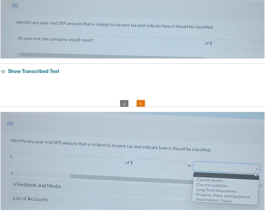 (b)
(b)
Identify any year-end SFP amount that is related to income tax and indicate how it should be classified.
Show Transcribed Text
At year end, the company would report
t
Identify any year-end SFP amount that is related to income tax and indicate how it should be classified.
eTextbook and Media
List of Accounts
U
of $
of $
in
Current Assets
Current Liabilities
Long-Term Investments
Property, Plant, and Equipment
Shareholders' Equity