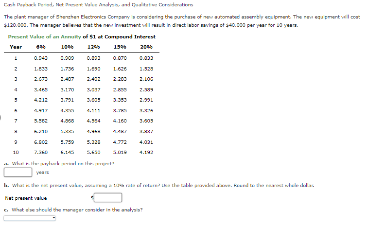Cash Payback Period, Net Present Value Analysis, and Qualitative Considerations
The plant manager of Shenzhen Electronics Company is considering the purchase of new automated assembly equipment. The new equipment will cost
$120,000. The manager believes that the new investment will result in direct labor savings of $40,000 per year for 10 years.
Present Value of an Annuity of $1 at Compound Interest
Year
6%
10%
12%
15%
20%
1
2
3
4
5
6
7
8
0.943
1.833
2.673
3.465
4.212
4.917
5.582
6.210
6.802
7.360
0.909
1.736
2.487
3.170
3.791
4.355
4.868
5.335
5.759
0.893
6.145
1.690
2.402
3.037
3.605
4.111
4.564
4.968
5.328
5.650
0.870
1.626
2.283
2.855
3.353
3.785
4.160
4.487
4.772
9
10
a. What is the payback period on this project?
years
b. What is the net present value, assuming a 10% rate of return? Use the table provided above. Round to the nearest whole dollar.
Net present value
c. What else should the manager consider in the analysis?
0.833
5.019
1.528
2.106
2.589
2.991
3.326
3.605
3.837
4.031
4.192