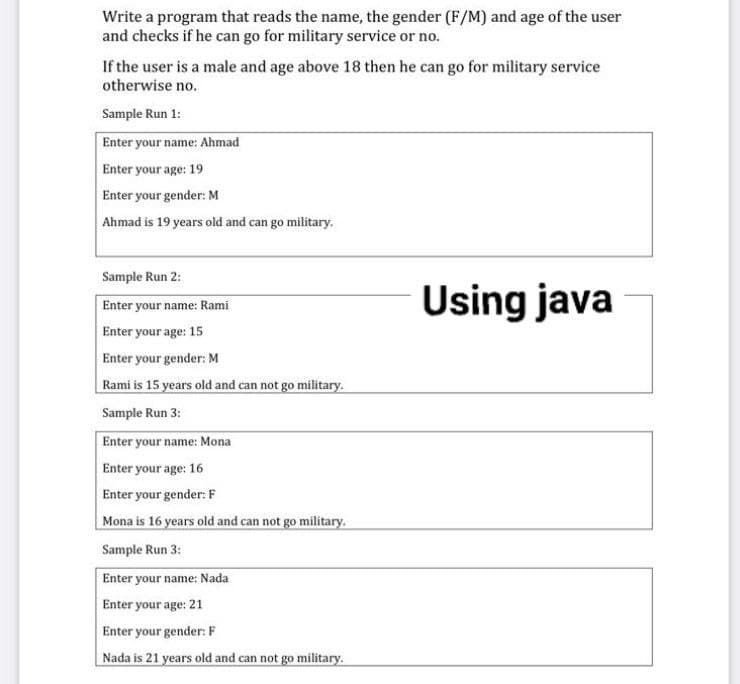 Write a program that reads the name, the gender (F/M) and age of the user
and checks if he can go for military service or no.
If the user is a male and age above 18 then he can go for military service
otherwise no.
Sample Run 1:
Enter your name: Ahmad
Enter your age: 19
Enter your gender: M
Ahmad is 19 years old and can go military.
Sample Run 2:
Using java
Enter your name: Rami
Enter your age: 15
Enter your gender: M
Rami is 15 years old and can not go military.
Sample Run 3:
Enter your name: Mona
Enter your age: 16
Enter your gender: F
Mona is 16 years old and can not go military.
Sample Run 3:
Enter your name: Nada
Enter your age: 21
Enter your gender: F
Nada is 21 years old and can not go military.
