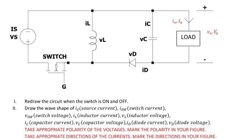 İL
ic
io, la
IS
Vo, Va
vs
vL
vC
LOAD
SWITCH
vD
iD
G
Redraw the circuit when the switch is ON and OFF.
II. Draw the wave shape of is(source current), isw (switch current),
vsw (switch voltage), i, (inductor current), v, (inductor voltage),
ic(capacitor current), vc(capacitor voltage),ip(diode current), vp(diode voltage).
I.
TAKE APPROPRIATE POLARITY OF THE VOLTAGES. MARK THE POLARITY IN YOUR FIGURE.
TAKE APPROPRIATE DIRECTIONS OF THE CURRENTS. MARK THE DIRECTIONS IN YOUR FIGURE.
