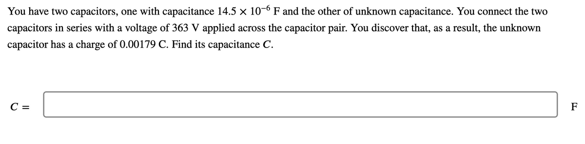 You have two capacitors, one with capacitance 14.5 x 10-0 F and the other of unknown capacitance. You connect the two
capacitors in series with a voltage of 363 V applied across the capacitor pair. You discover that, as a result, the unknown
capacitor has a charge of 0.00179 C. Find its capacitance C.
C =
F
