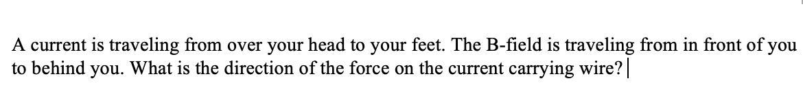 A current is traveling from over your head to your feet. The B-field is traveling from in front of you
What is the direction of the force on the current carrying wire?
to behind
you.
