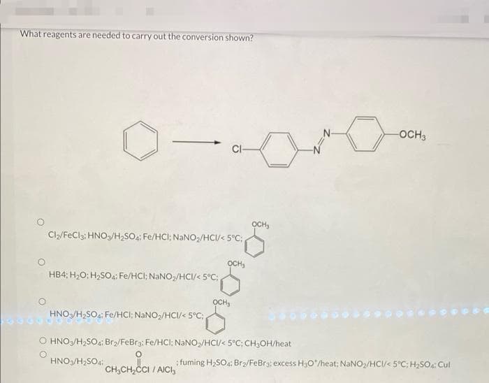 What reagents are needed to carry out the conversion shown?
0-ara
CI-
OCH₂
Cl₂/FeCl3: HNO3/H₂SO4: Fe/HCI; NaNO₂/HCI/< 5°C;
OCH₂
HB4; H₂O: H₂SO4: Fe/HCI; NaNO₂/HCI/< 5°C;
OCH
HNO3/H₂SO4: Fe/HCI; NaNO₂/HCI/< 5°C;
O HNO3/H₂SO4; Br₂/FeBr3: Fe/HCl: NaNO₂/HCI/< 5°C; CH₂OH/heat
HNO3/H₂SO4:
CH₂CH₂CCI
CH₂CH₂CCI / AICI
-OCH 3
:fuming H₂SO4: Br₂/FeBra: excess H3O*/heat: NaNO₂/HCI/< 5°C; H₂SO4: Cul