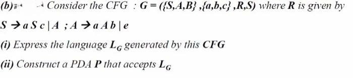 (b)i
Consider the CFG : G= ({S,A,B} ,{a,b,c} ,R,S) where R is given by
S > a S c|A ;Aa Able
(i) Express the language LG generated by this CFG
(ii) Construct a PDA P that accepts LG
