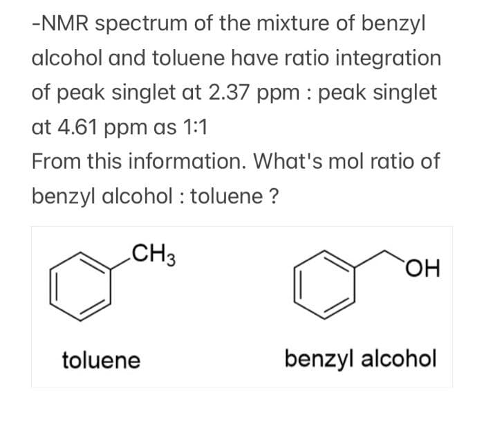 -NMR spectrum of the mixture of benzyl
alcohol and toluene have ratio integration
of peak singlet at 2.37 ppm : peak singlet
at 4.61 ppm as 1:1
From this information. What's mol ratio of
benzyl alcohol : toluene ?
CH3
OH
toluene
benzyl alcohol