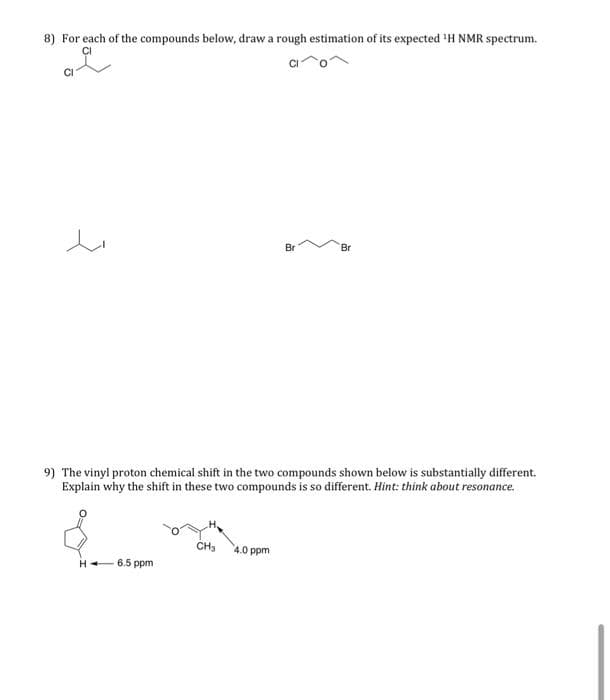 8) For each of the compounds below, draw a rough estimation of its expected ¹H NMR spectrum.
CI
Br
Br
9) The vinyl proton chemical shift in the two compounds shown below is substantially different.
Explain why the shift in these two compounds is so different. Hint: think about resonance.
CH3
4.0 ppm
H-
6.5 ppm