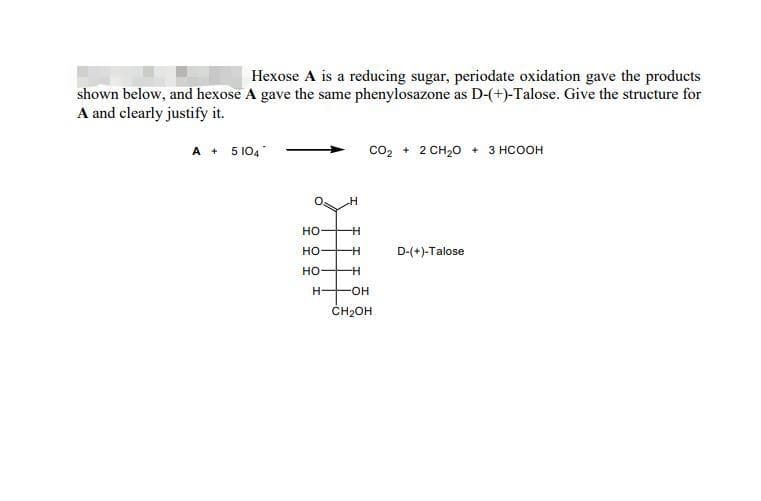 Hexose A is a reducing sugar, periodate oxidation gave the products
shown below, and hexose A gave the same phenylosazone as D-(+)-Talose. Give the structure for
A and clearly justify it.
A + 5 104
CO₂ + 2 CH₂O + 3 HCOOH
D-(+)-Talose
HO-
HO
HO
H-
H
-H
-H
-H
-OH
CH₂OH