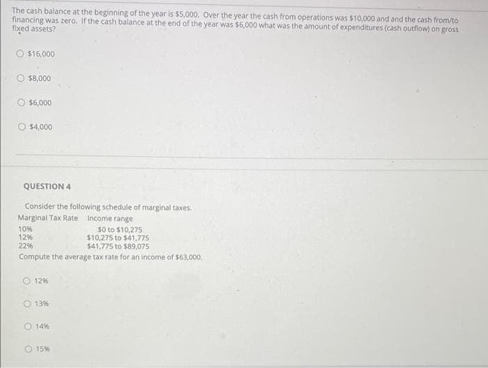 The cash balance at the beginning of the year is $5,000. Over the year the cash from operations was $10,000 and and the cash from/to
financing was zero. If the cash balance at the end of the year was $6,000 what was the amount of expenditures (cash outflow) on gross
fixed assets?
$16,000
$8,000
O $6,000
O $4,000
QUESTION 4
Consider the following schedule of marginal taxes.
Marginal Tax Rate Income range
s0 to $10,275
$10,275 to $41,775
$41,775 to $89,075
10%
12%
22%
Compute the average tax rate for an income of $63,000.
O12%
O 13%
14%
15%
