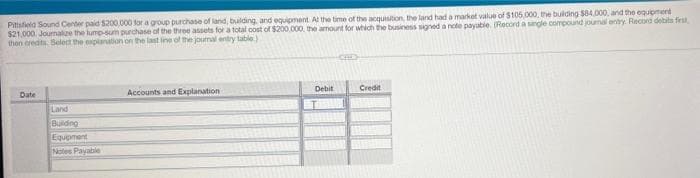 Pittsfela Sound Center paid $200,000 for a group purchase of land, bulding, and equipment At the time of the acquisition, the land had a market value of $105,000, the bulding $84.000, and the equpment
$21,000. Journalze the lump-sum prchase of the three assets for a total cost of $200.000. the amount for which the business signed a note payabie. (Record a sngle compound journal enty. Record debits frst
then eredits Select the explanation on the last ine of the joumal entry table)
Date
Accounts and Explanation
Debit
Credit
Land
Buiding
Equoment
Notes Payable
