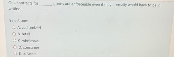 Oral contracts for
goods are enforceable even if they normally would have to be in
writing.
Select one:
O A. customized
O B. retail
O C. wholesale
O D. consumer
E. collateral
