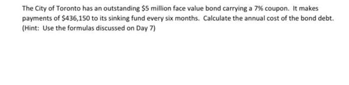 The City of Toronto has an outstanding $5 million face value bond carrying a 7% coupon. It makes
payments of $436,150 to its sinking fund every six months. Calculate the annual cost of the bond debt.
(Hint: Use the formulas discussed on Day 7)
