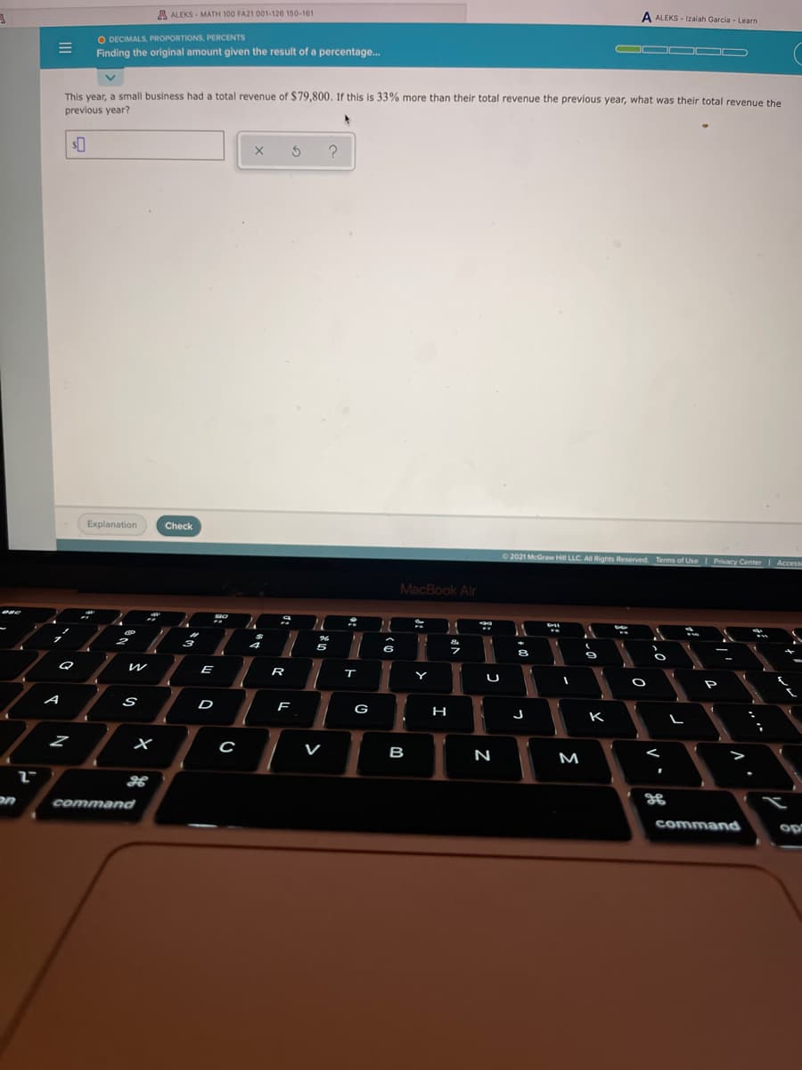 A ALEKS - MATH 100 FA21 001-126 150-161
A ALEKS - Izaiah Garcia - Learn
O DECIMALS, PROPORTIONS, PERCENTS
Finding the original amount given the result of a percentage.
OD O O
This vear, a small business had a total revenue of $79,800. If this is 33% more than their total revenue the previous year, what was their total revenue the
previous year?
Explanation
Check
O 2021 McGraw Hill LLC All Rights Reserved. Terms of Use Privacy Center
MacBook Air
今
5
6
Q
E
R
Y
P
A
D
F
G
H
K
V
B
N
M
on
command
command
op
V
