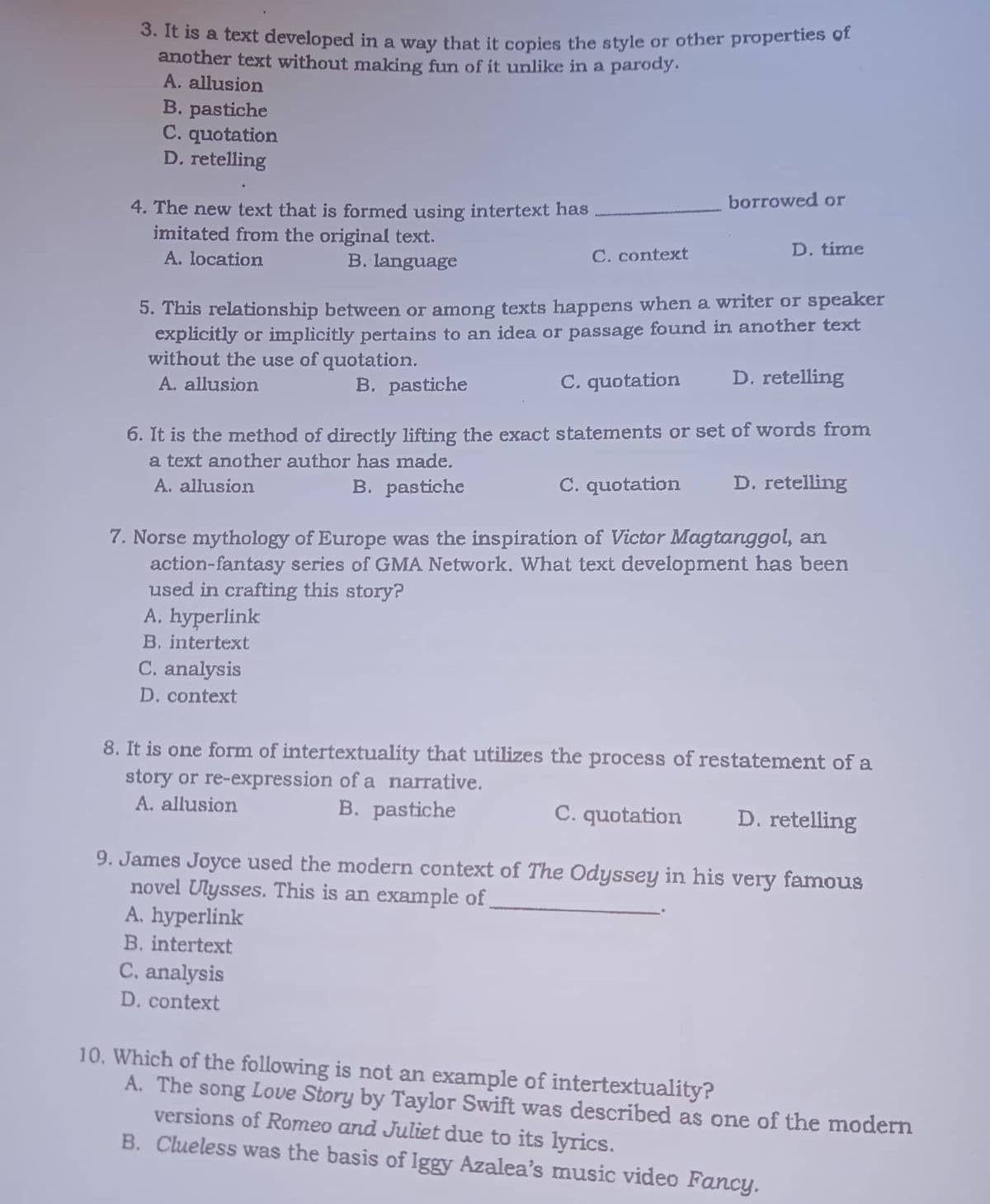 3. It is a text developed in a way that it copies the style or other properties of
another text without making fun of it unlike in a parody.
A. allusion
B. pastiche
C. quotation
D. retelling
borrowed or
4. The new text that is formed using intertext has
imitated from the original text.
D. time
C. context
A. location
B. language
5. This relationship between or among texts happens when a writer or speaker
explicitly or implicitly pertains to an idea or passage found in another text
without the use of quotation.
C. quotation
D. retelling
A. allusion
B. pastiche
6. It is the method of directly lifting the exact statements or set of words from
a text another author has made.
A. allusion
B. pastiche
C. quotation
D. retelling
7. Norse mythology of Europe was the inspiration of Victor Magtanggol, an
action-fantasy series GMA Network. What text development has been
used in crafting this story?
A. hyperlink
B. intertext
C. analysis
D. context
8. It is one form of intertextuality that utilizes the process of restatement of a
story or re-expression of a narrative.
A. allusion
B. pastiche
C. quotation D. retelling
9. James Joyce used the modern context of The Odyssey in his very famous
novel Ulysses. This is an example of
A. hyperlink
B. intertext
C. analysis
D. context
10. Which of the following is not an example of intertextuality?
A. The song Love Story by Taylor Swift was described as one of the modern
versions of Romeo and Juliet due to its lyrics.
B. Clueless was the basis of Iggy Azalea's music video Fancy.