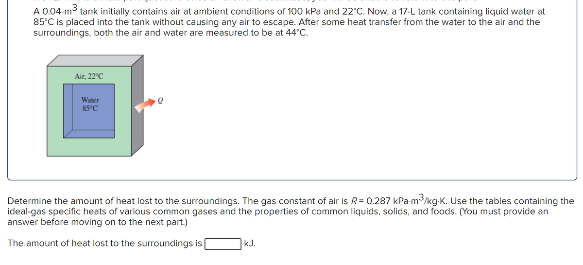 A 0.04-m3 tank initially contains air at ambient conditions of 100 kPa and 22°C. Now, a 17-L tank containing liquid water at
85°C is placed into the tank without causing any air to escape. After some heat transfer from the water to the air and the
surroundings, both the air and water are measured to be at 44°C.
Air, 22°C
Water
85°C
Determine the amount of heat lost to the surroundings. The gas constant of air is R= 0.287 kPa-m3/kg-K. Use the tables containing the
ideal-gas specific heats of various common gases and the properties of common liquids, solids, and foods. (You must provide an
answer before moving on to the next part.)
The amount of heat lost to the surroundings is
kJ.
