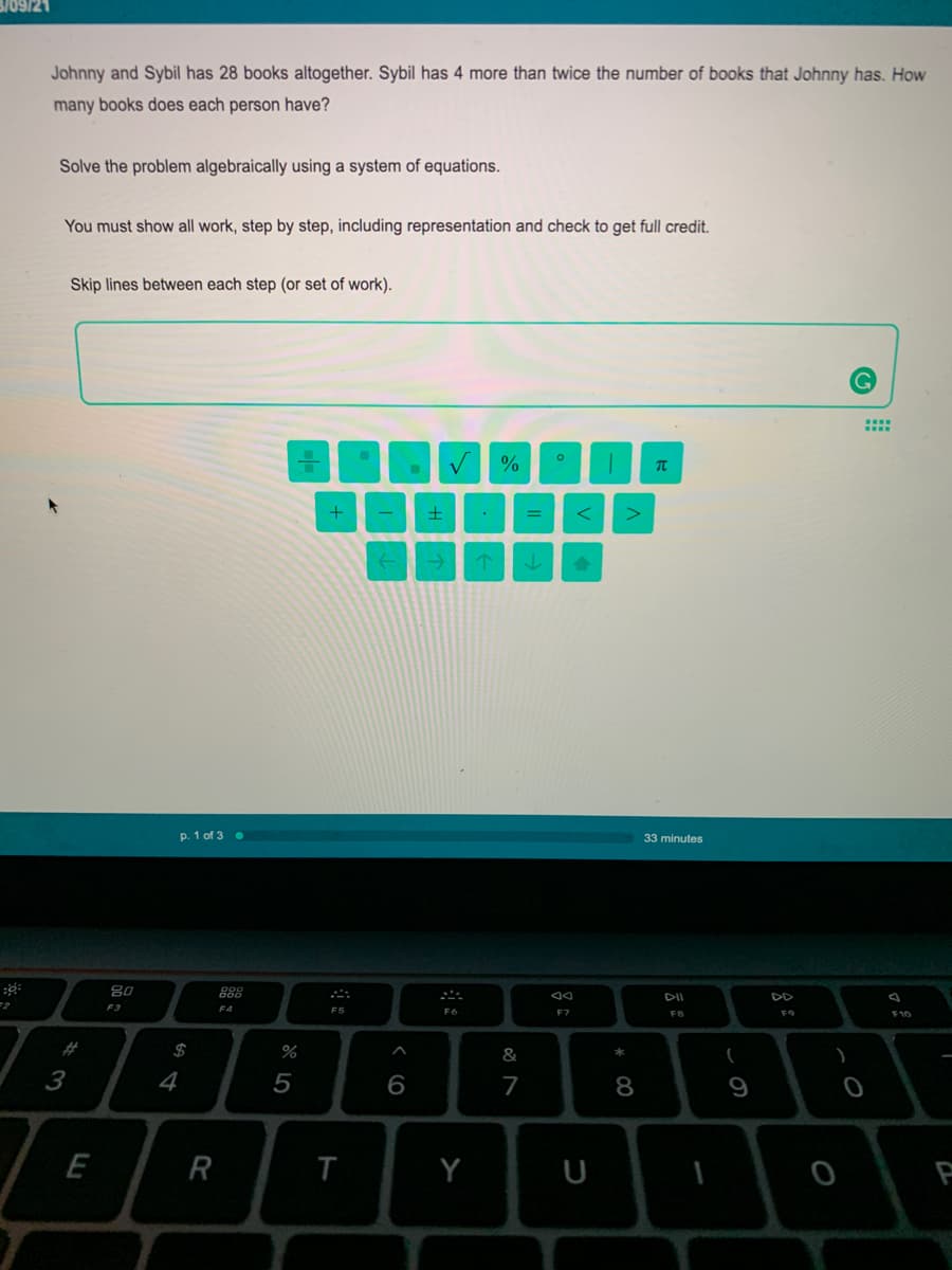 3/09/21
Johnny and Sybil has 28 books altogether. Sybil has 4 more than twice the number of books that Johnny has. How
many books does each person have?
Solve the problem algebraically using a system of equations.
You must show all work, step by step, including representation and check to get full credit.
Skip lines between each step (or set of work).
p. 1 of 3 •
33 minutes
80
DII
F3
F4
F5
F7
F8
F9
F10
#
$
&
3
4
5
6
7
9
E
R
T
Y
U
* C0
