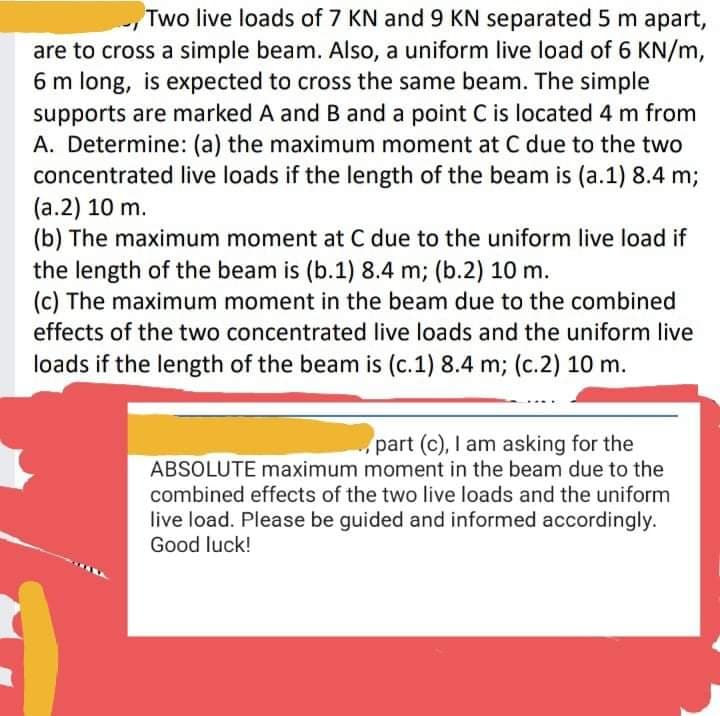 Two live loads of 7 KN and 9 KN separated 5 m apart,
are to cross a simple beam. Also, a uniform live load of 6 KN/m,
6 m long, is expected to cross the same beam. The simple
supports are marked A and B and a point C is located 4 m from
A. Determine: (a) the maximum moment at C due to the two
concentrated live loads if the length of the beam is (a.1) 8.4 m;
(a.2) 10 m.
(b) The maximum moment at C due to the uniform live load if
the length of the beam is (b.1) 8.4 m; (b.2) 10 m.
(c) The maximum moment in the beam due to the combined
effects of the two concentrated live loads and the uniform live
loads if the length of the beam is (c.1) 8.4 m; (c.2) 10 m.
part (c), I am asking for the
ABSOLUTE maximum moment in the beam due to the
combined effects of the two live loads and the uniform
live load. Please be guided and informed accordingly.
Good luck!
