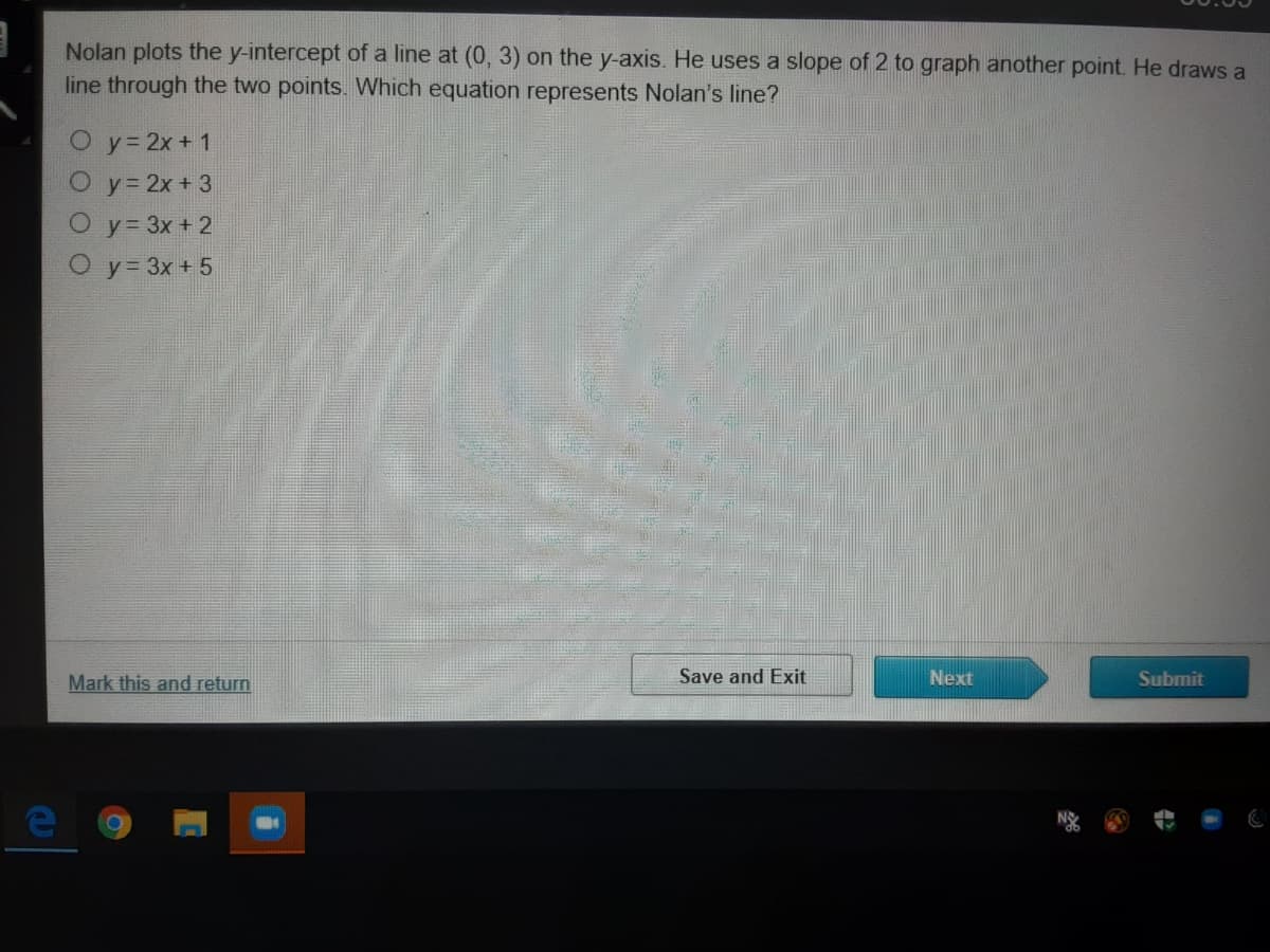 Nolan plots the y-intercept of a line at (0, 3) on the y-axis. He uses a slope of 2 to graph another point. He draws a
line through the two points. Which equation represents Nolan's line?
O y= 2x + 1
O y 2x+ 3
O y= 3x + 2
O y= 3x + 5
Mark this and return
Save and Exit
Next
Submit
