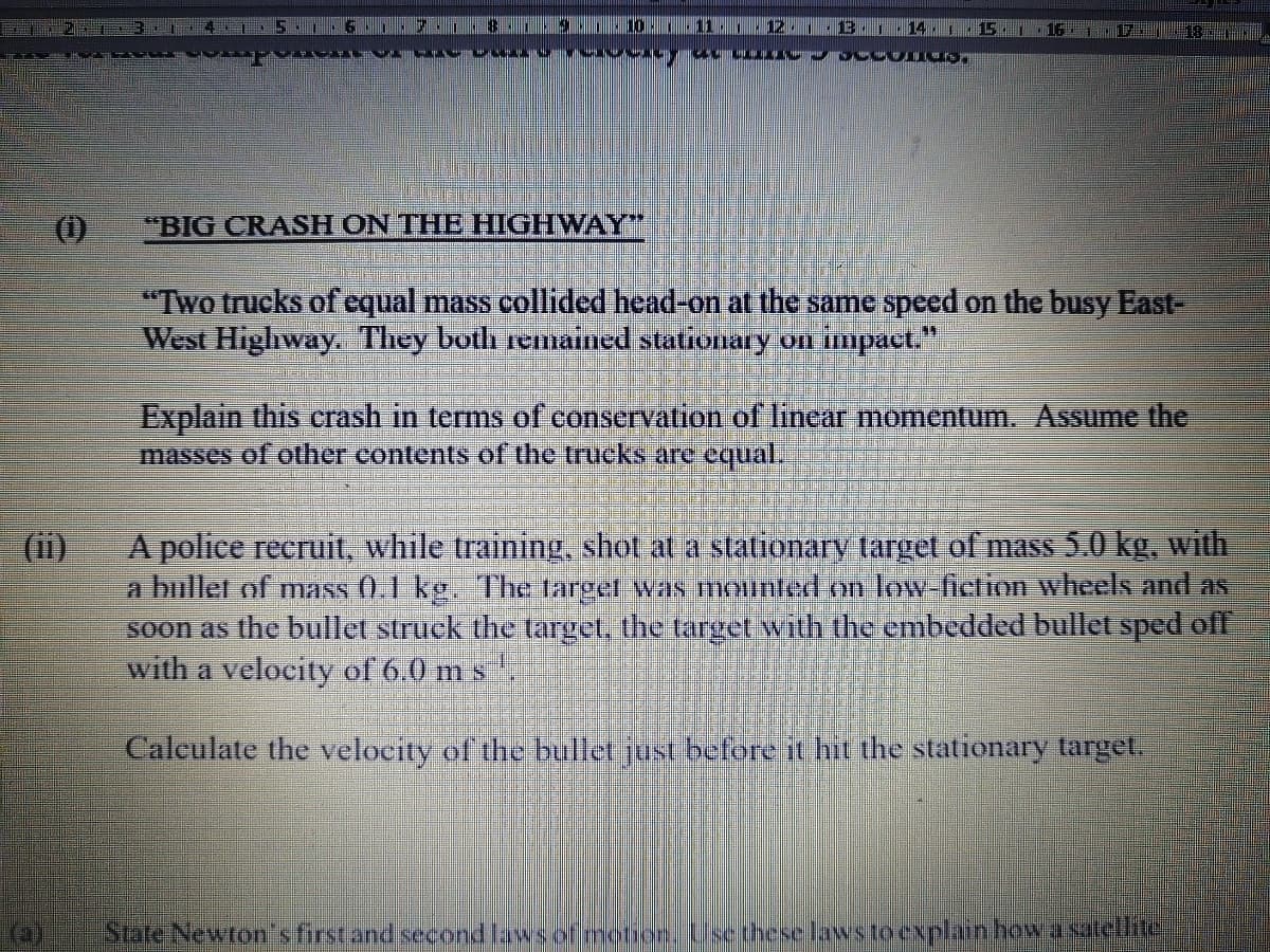 10
111
14.
15
(1)
"BIG CRASH ON THE HIGHWAY"
"Two trucks of equal mass collided head-on at the same speed on the busy East-
West Highway. They both renaiied stationary on impact,"
Explain this crash in terms of conservation of linear momentum. Assume the
masses of other contents of the trucks are equal.
A police recruit, while training, shot at a statioary target of mass 5.0 kg, with
a bullet of mass (0.1 kg. The target was mounted on low-ficlion wheels and as
soon as the bullet struck the target, the target with the embedded bullet sped ofl
with a velocity of 6.0 m s.
(ii)
Calculate the velocity of the bullet just before it hit the stationary target.
State Newton's first and second lawsof motior, Usethese laws to cxplain how asatellite
