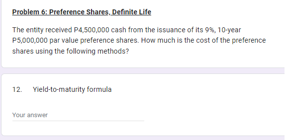 Problem 6: Preference Shares, Definite Life
The entity received P4,500,000 cash from the issuance of its 9%, 10-year
P5,000,000 par value preference shares. How much is the cost of the preference
shares using the following methods?
12. Yield-to-maturity formula
Your answer