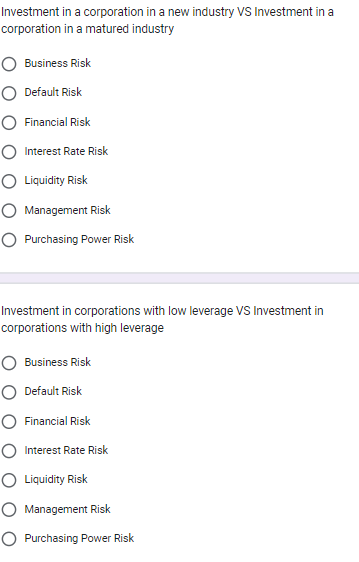 Investment in a corporation in a new industry VS Investment in a
corporation in a matured industry
Business Risk
O Default Risk
Financial Risk
Interest Rate Risk
O Liquidity Risk
O Management Risk
O Purchasing Power Risk
Investment in corporations with low leverage VS Investment in
corporations with high leverage
Business Risk
O Default Risk
Financial Risk
O Interest Rate Risk
Liquidity Risk
O Management Risk
O Purchasing Power Risk