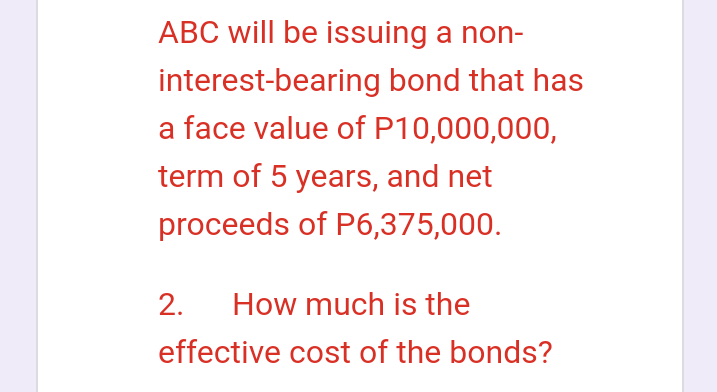 ABC will be issuing a non-
interest-bearing bond that has
a face value of P10,000,000,
term of 5 years, and net
proceeds of P6,375,000.
2. How much is the
effective cost of the bonds?