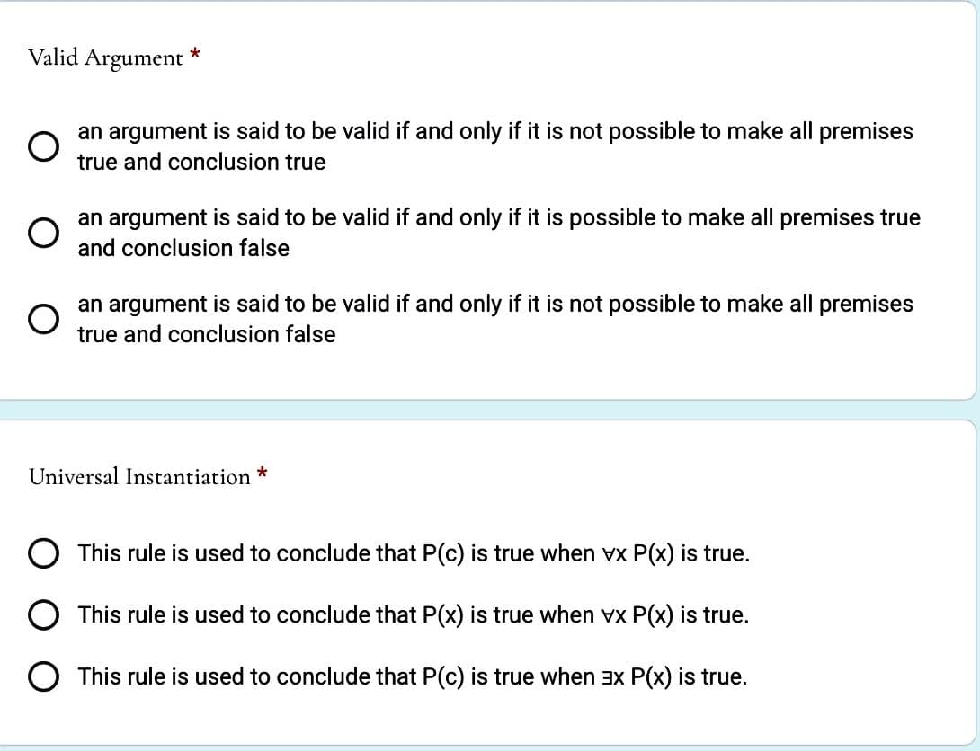 Valid Argument *
O
an argument is said to be valid if and only if it is not possible to make all premises
true and conclusion true
O
an argument is said to be valid if and only if it is possible to make all premises true
and conclusion false
O
an argument is said to be valid if and only if it is not possible to make all premises
true and conclusion false
Universal Instantiation *
O This rule is used to conclude that P(c) is true when vx P(x) is true.
This rule is used to conclude that P(x) is true when vx P(x) is true.
O This rule is used to conclude that P(c) is true when 3x P(x) is true.