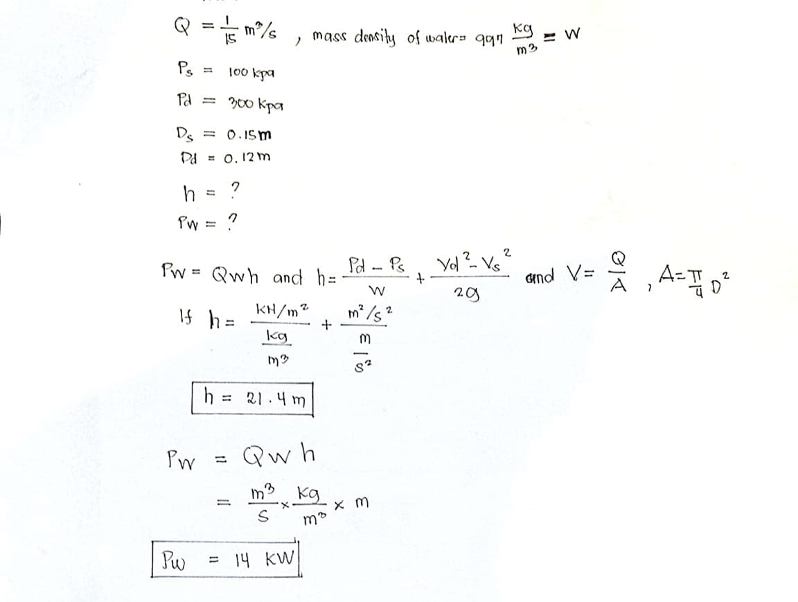 Q
Kg
mass density of waler= qqn
m3
Ps
100 kpa
Pd
= 200 Kpa
Ds
= 0.ISm
Pd = 0. 12m
h
P'w
Pw =
Qwh and h=
Pd - Ps
dind V=
KH/m2
If h =
kg
= 21.4 m
Pm
Qw h
kg
Pw
= 14 KW
