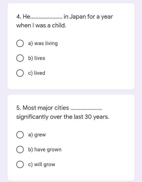 4. H...................... in Japan for a year
when I was a child.
Oa) was living
Ob) lives
O c) lived
5. Most major cities.
significantly over the last 30 years.
O a) grew
Ob) have grown
c) will grow