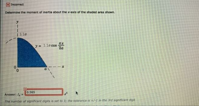 X Incorrect
Determine the moment of inertia about the x-axis of the shaded area shown.
1.la
1.la cos
2a
y3=
0.
0.565
Answer: Iy =
The number of significant digits is set to 3; the tolerance is +/-1 in the 3rd significant digit
