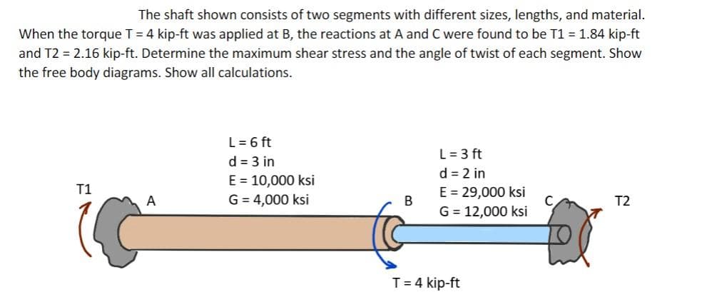 The shaft shown consists of two segments with different sizes, lengths, and material.
When the torque T = 4 kip-ft was applied at B, the reactions at A and C were found to be T1 = 1.84 kip-ft
and T2 = 2.16 kip-ft. Determine the maximum shear stress and the angle of twist of each segment. Show
the free body diagrams. Show all calculations.
L= 6 ft
L = 3 ft
d = 2 in
E = 29,000 ksi
G = 12,000 ksi
d = 3 in
E = 10,000 ksi
T1
A
G = 4,000 ksi
T2
T= 4 kip-ft
