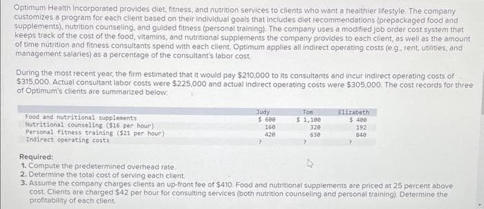 Optimum Health Incorporated provides diet, fitness, and nutrition services to clients who want a healthier lifestyle. The company
customizes a program for each client based on their individual goals that includes diet recommendations (prepackaged food and
supplements), nutrition counseling, and guided fitness (personal training). The company uses a modified job order cost system that
keeps track of the cost of the food, vitamins, and nutritional supplements the company provides to each client, as well as the amount
of time nutrition and fitness consultants spend with each client. Optimum applies all indirect operating costs (e.g., rent, utilities, and
management salaries) as a percentage of the consultant's labor cost.
During the most recent year, the firm estimated that it would pay $210,000 to its consultants and incur indirect operating costs of
$315,000. Actual consultant labor costs were $225,000 and actual indirect operating costs were $305,000. The cost records for three
of Optimum's clients are summarized below:
Food and nutritional supplements
Nutritional counseling ($15 per hour)
Personal fitness training ($21 per hour)
Indirect operating costs
Judy
$ 600
160
420
Tom
$ 1,100
320
630
Elizabeth
$ 400
192
840
?
Required:
1. Compute the predetermined overhead rate.
2. Determine the total cost of serving each client.
3. Assume the company charges clients an up-front fee of $410. Food and nutritional supplements are priced at 25 percent above
cost. Clients are charged $42 per hour for consulting services (both nutrition counseling and personal training). Determine the
profitability of each client.